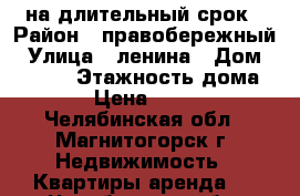 на длительный срок › Район ­ правобережный › Улица ­ ленина › Дом ­ 136/2 › Этажность дома ­ 9 › Цена ­ 7 500 - Челябинская обл., Магнитогорск г. Недвижимость » Квартиры аренда   . Челябинская обл.,Магнитогорск г.